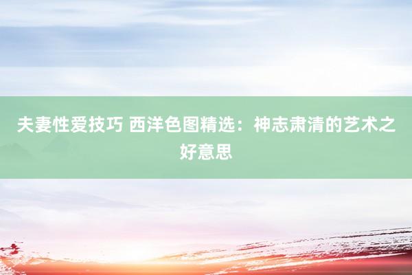 夫妻性爱技巧 西洋色图精选：神志肃清的艺术之好意思