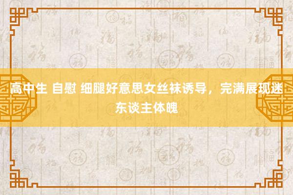 高中生 自慰 细腿好意思女丝袜诱导，完满展现迷东谈主体魄