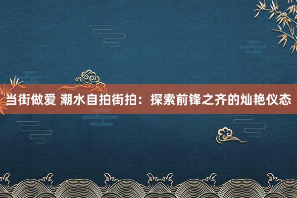 当街做爱 潮水自拍街拍：探索前锋之齐的灿艳仪态