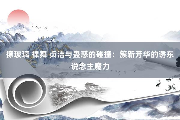 擦玻璃 裸舞 贞洁与蛊惑的碰撞：簇新芳华的诱东说念主魔力