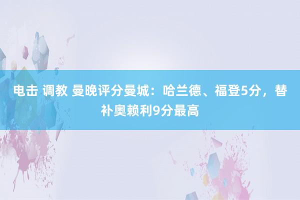电击 调教 曼晚评分曼城：哈兰德、福登5分，替补奥赖利9分最高