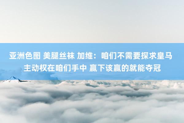 亚洲色图 美腿丝袜 加维：咱们不需要探求皇马 主动权在咱们手中 赢下该赢的就能夺冠
