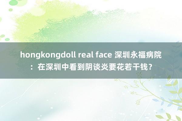 hongkongdoll real face 深圳永福病院：在深圳中看到阴谈炎要花若干钱？