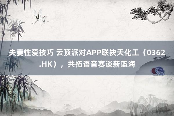 夫妻性爱技巧 云顶派对APP联袂天化工（0362.HK），共拓语音赛谈新蓝海