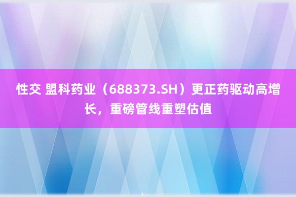 性交 盟科药业（688373.SH）更正药驱动高增长，重磅管线重塑估值