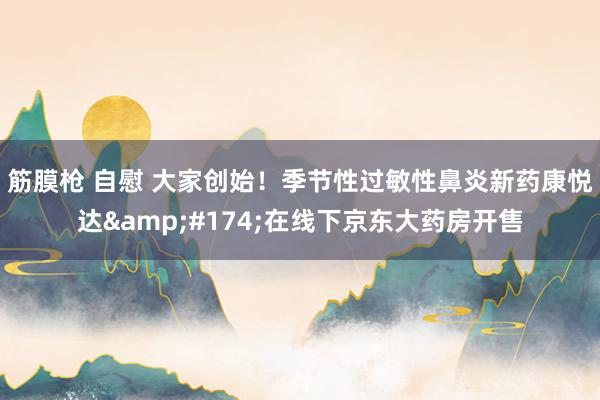 筋膜枪 自慰 大家创始！季节性过敏性鼻炎新药康悦达&#174;在线下京东大药房开售