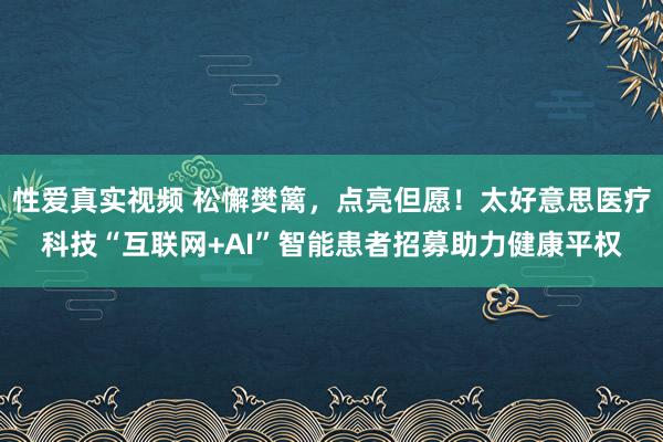 性爱真实视频 松懈樊篱，点亮但愿！太好意思医疗科技“互联网+AI”智能患者招募助力健康平权