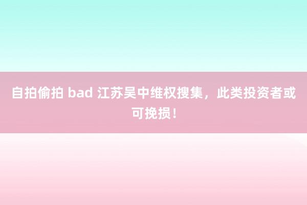 自拍偷拍 bad 江苏吴中维权搜集，此类投资者或可挽损！