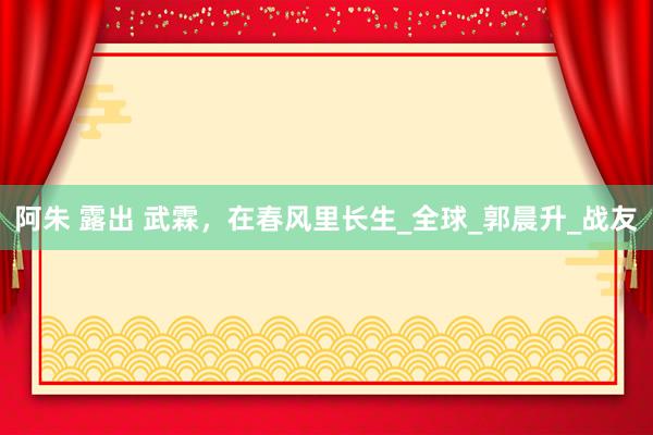 阿朱 露出 武霖，在春风里长生_全球_郭晨升_战友