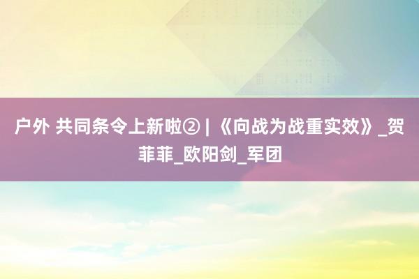 户外 共同条令上新啦② | 《向战为战重实效》_贺菲菲_欧阳剑_军团