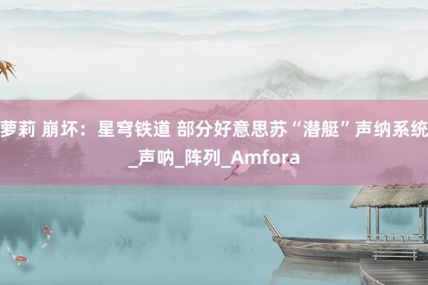 萝莉 崩坏：星穹铁道 部分好意思苏“潜艇”声纳系统_声呐_阵列_Amfora