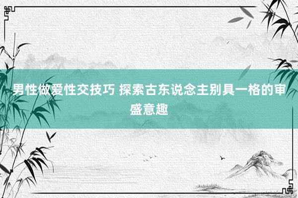 男性做爱性交技巧 探索古东说念主别具一格的审盛意趣