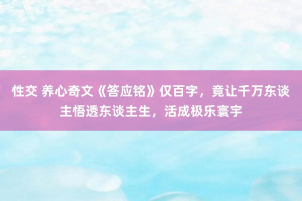 性交 养心奇文《答应铭》仅百字，竟让千万东谈主悟透东谈主生，活成极乐寰宇
