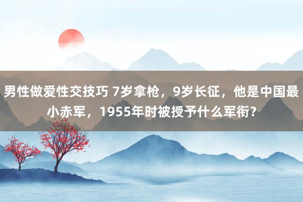 男性做爱性交技巧 7岁拿枪，9岁长征，他是中国最小赤军，1955年时被授予什么军衔？