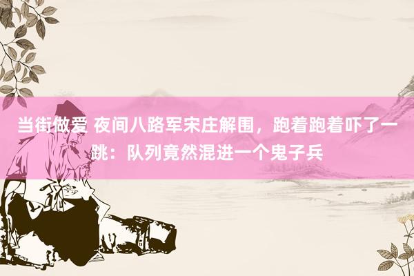 当街做爱 夜间八路军宋庄解围，跑着跑着吓了一跳：队列竟然混进一个鬼子兵