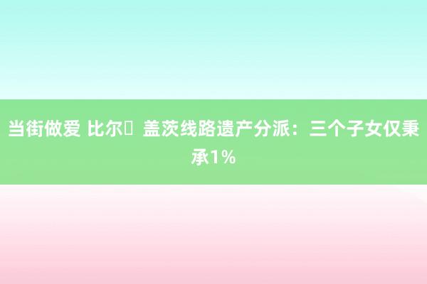 当街做爱 比尔・盖茨线路遗产分派：三个子女仅秉承1%