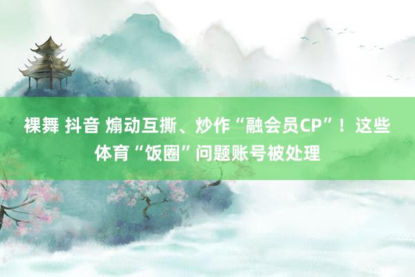 裸舞 抖音 煽动互撕、炒作“融会员CP”！这些体育“饭圈”问题账号被处理
