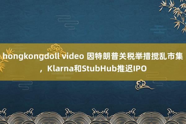hongkongdoll video 因特朗普关税举措搅乱市集，Klarna和StubHub推迟IPO
