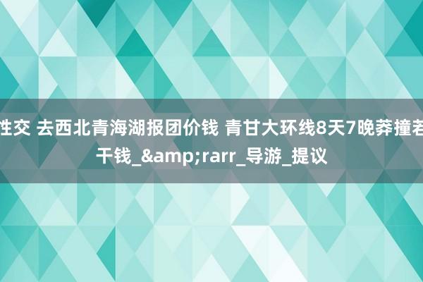 性交 去西北青海湖报团价钱 青甘大环线8天7晚莽撞若干钱_&rarr_导游_提议