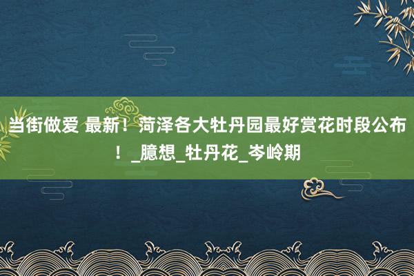 当街做爱 最新！菏泽各大牡丹园最好赏花时段公布！_臆想_牡丹花_岑岭期