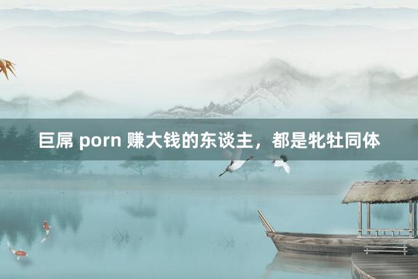 巨屌 porn 赚大钱的东谈主，都是牝牡同体