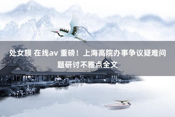 处女膜 在线av 重磅！上海高院办事争议疑难问题研讨不雅点全文
