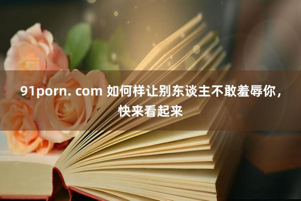 91porn. com 如何样让别东谈主不敢羞辱你，快来看起来