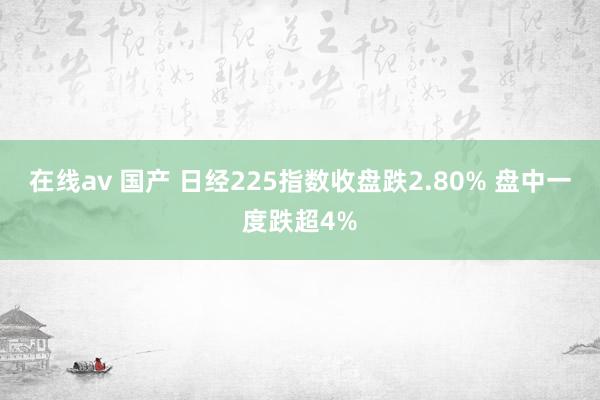 在线av 国产 日经225指数收盘跌2.80% 盘中一度跌超4%