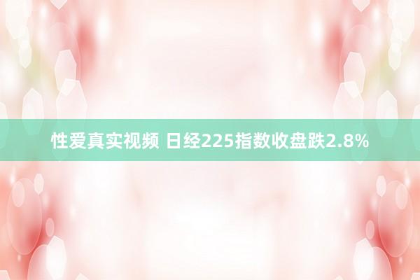 性爱真实视频 日经225指数收盘跌2.8%