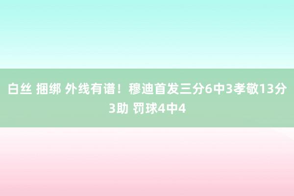 白丝 捆绑 外线有谱！穆迪首发三分6中3孝敬13分3助 罚球4中4