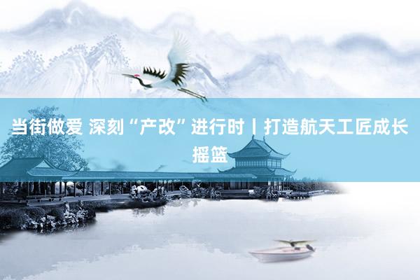 当街做爱 深刻“产改”进行时丨打造航天工匠成长摇篮