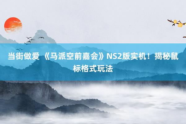 当街做爱 《马派空前嘉会》NS2版实机！揭秘鼠标格式玩法