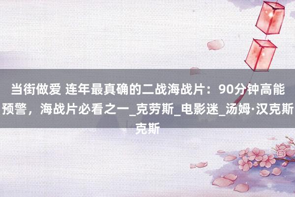 当街做爱 连年最真确的二战海战片：90分钟高能预警，海战片必看之一_克劳斯_电影迷_汤姆·汉克斯