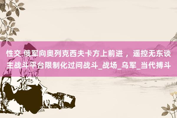 性交 俄军向奥列克西夫卡方上前进 ，遥控无东谈主战斗平台限制化过问战斗_战场_乌军_当代搏斗