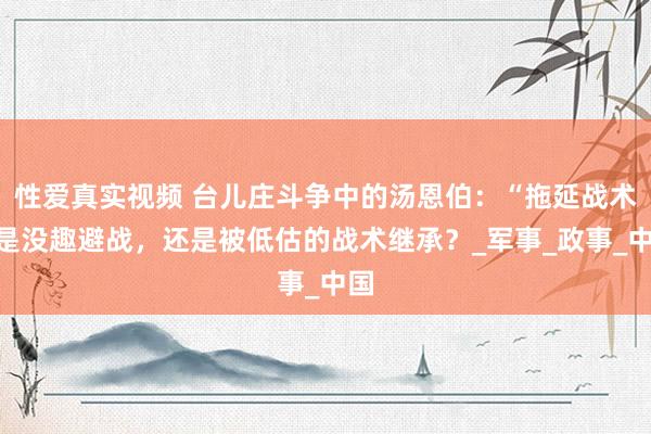 性爱真实视频 台儿庄斗争中的汤恩伯：“拖延战术”是没趣避战，还是被低估的战术继承？_军事_政事_中国