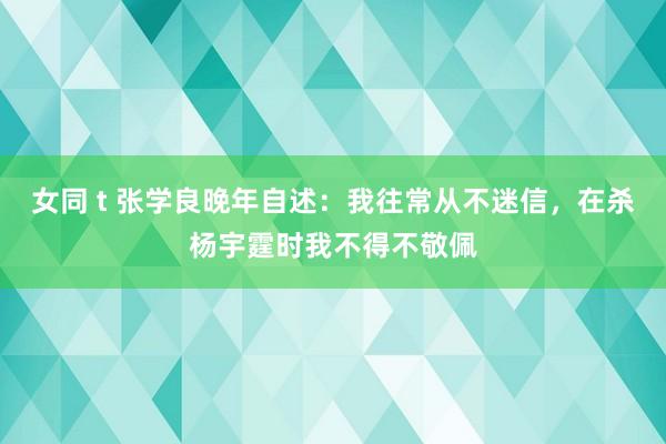 女同 t 张学良晚年自述：我往常从不迷信，在杀杨宇霆时我不得不敬佩