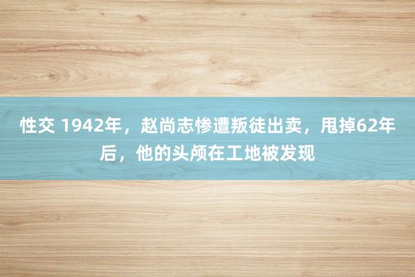 性交 1942年，赵尚志惨遭叛徒出卖，甩掉62年后，他的头颅在工地被发现