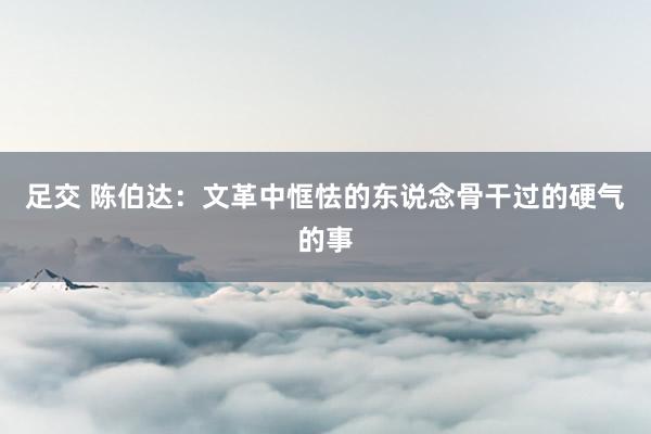 足交 陈伯达：文革中恇怯的东说念骨干过的硬气的事