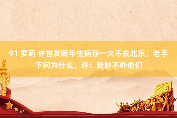 91 萝莉 许世友晚年生病存一火不去北京，老手下问为什么，许：我吵不外他们