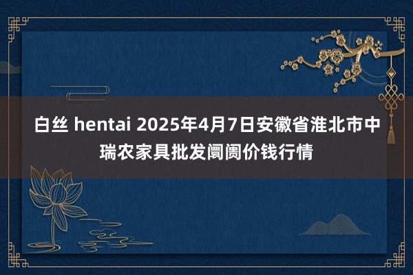 白丝 hentai 2025年4月7日安徽省淮北市中瑞农家具批发阛阓价钱行情
