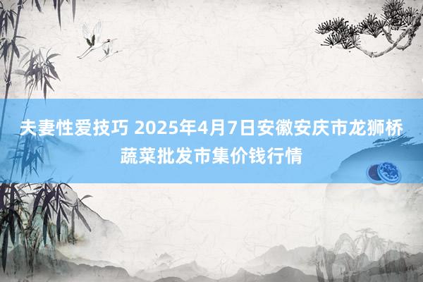 夫妻性爱技巧 2025年4月7日安徽安庆市龙狮桥蔬菜批发市集价钱行情