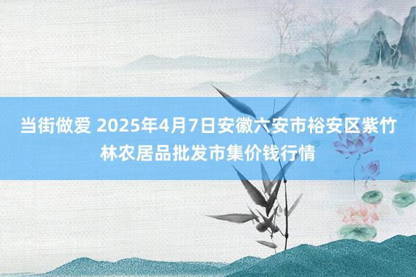 当街做爱 2025年4月7日安徽六安市裕安区紫竹林农居品批发市集价钱行情
