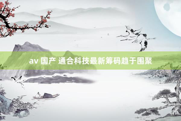 av 国产 通合科技最新筹码趋于围聚
