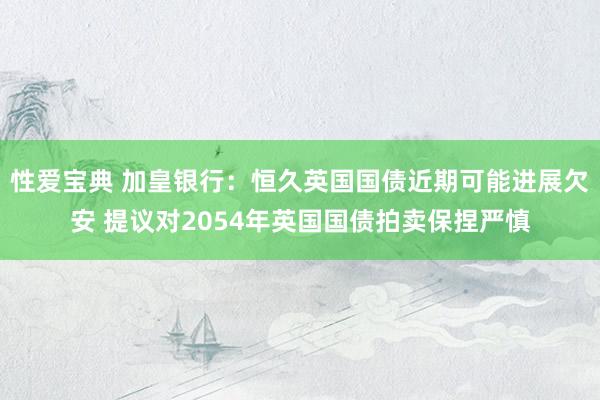 性爱宝典 加皇银行：恒久英国国债近期可能进展欠安 提议对2054年英国国债拍卖保捏严慎