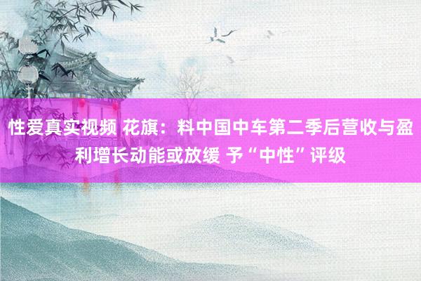 性爱真实视频 花旗：料中国中车第二季后营收与盈利增长动能或放缓 予“中性”评级