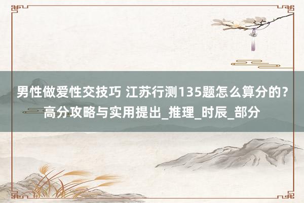 男性做爱性交技巧 江苏行测135题怎么算分的？高分攻略与实用提出_推理_时辰_部分