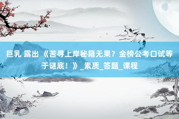 巨乳 露出 《苦寻上岸秘籍无果？金榜公考口试等于谜底！》_素质_答题_课程