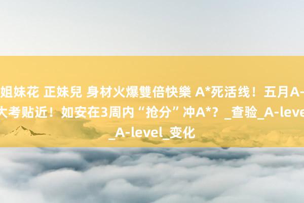 姐妹花 正妹兒 身材火爆雙倍快樂 A*死活线！五月A-Level大考贴近！如安在3周内“抢分”冲A*？_查验_A-level_变化