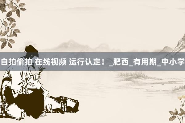 自拍偷拍 在线视频 运行认定！_肥西_有用期_中小学