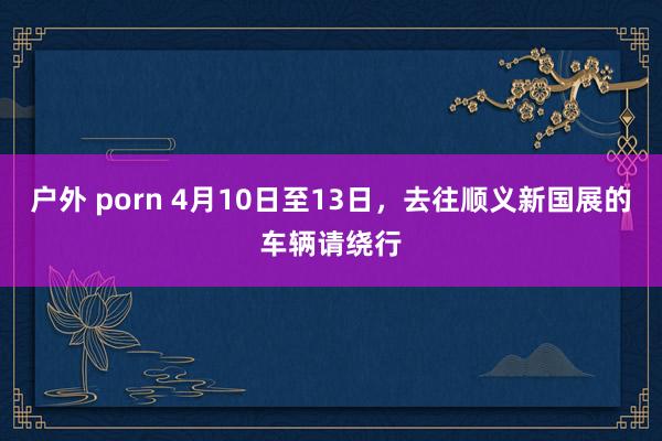 户外 porn 4月10日至13日，去往顺义新国展的车辆请绕行